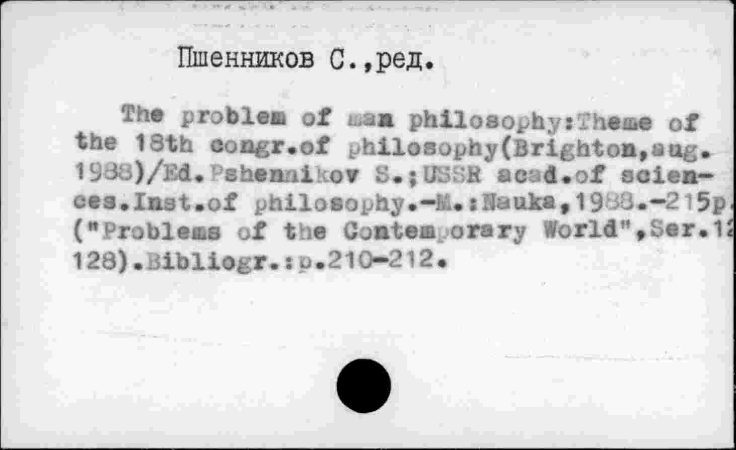 ﻿Пшенников С.,ред.
The problem of msm philosophy:Theme of the 1 Sth congr.of philosophy(Brighton*sag» 193s)/Ed.'shen.ii.ov S.jUHSB a cad. of scien~ ee3.In3t.0f philosophy.:Banks, 19 <3.-2l5p (“Probleas of the Contem orary World",Ser.1: 128).Bibliogr.sp.210-212.